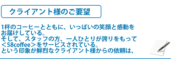 クライアント様のご要望　1杯のコーヒーとともに、いっぱいの笑顔と感動をお届けしている。そして、スタッフの方、一人ひとりが誇りをもって　＜58coffee＞をサービスされている。という印象が鮮烈なクライアント様からの依頼は、