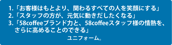 1.「お客様はもとより、関わるすべての人を笑顔にする」2.「スタッフの方が、元気に動きだしたくなる」3.「58coffeeブランド力と、58coffeeスタッフ様の情熱を、さらに高めることのできる」ユニフォーム。