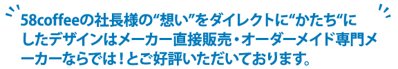 58coffeeの社長様の“想い”をダイレクトに“かたち“にしたデザインはメーカー直接販売・オーダーメイド専門メーカーならでは！とご好評いただいております。