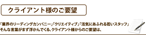 クライアント様のご要望　「業界のリーディングカンパニー」「クリエイティブ」「活気にあふれる若いスタッフ」そんな言葉がまず浮かんでくる、クライアント様からのご要望は、