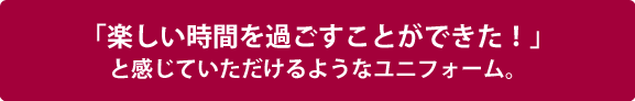 「楽しい時間を過ごすことができた！」と感じていただけるようなユニフォーム。