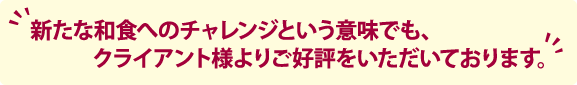 新たな和食へのチャレンジという意味でも、クライアント様よりご好評をいただいております。