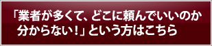 「業者が多くて、どこに頼んでいいのか分からない！」という方はこちら